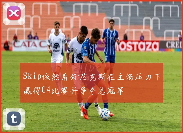 Skip依然看好尼克斯在主场压力下赢得G4比赛并争夺总冠军