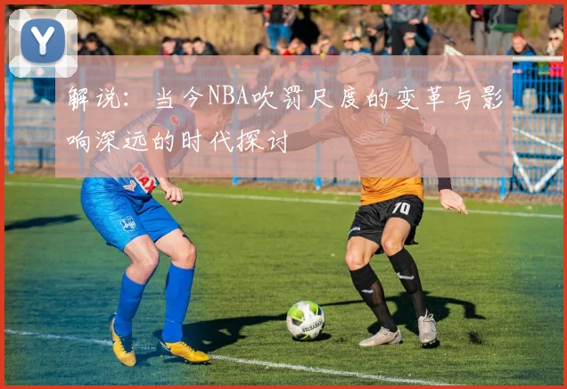 解说：当今NBA吹罚尺度的变革与影响深远的时代探讨