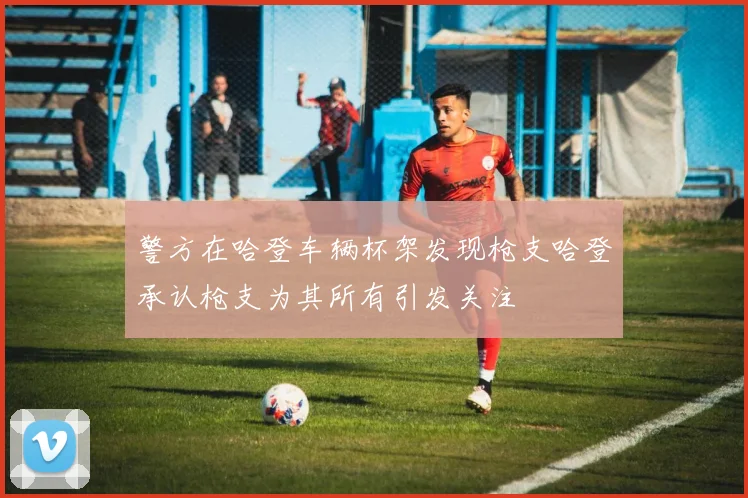警方在哈登车辆杯架发现枪支哈登承认枪支为其所有引发关注