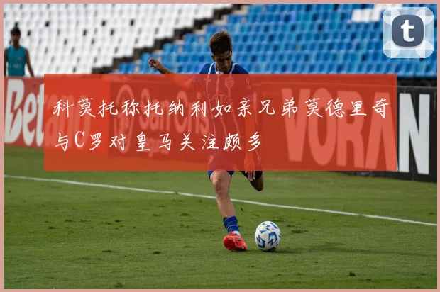 科莫托称托纳利如亲兄弟莫德里奇与C罗对皇马关注颇多