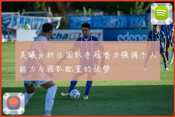 吴曦分析法国队夺冠潜力强调个人能力与团队配置的优势