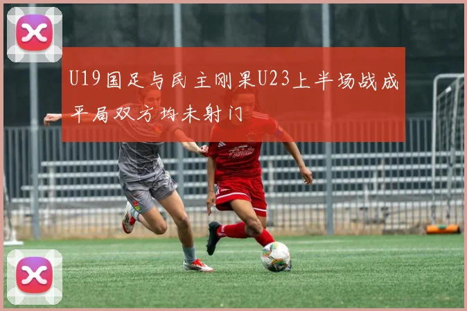U19国足与民主刚果U23上半场战成平局双方均未射门