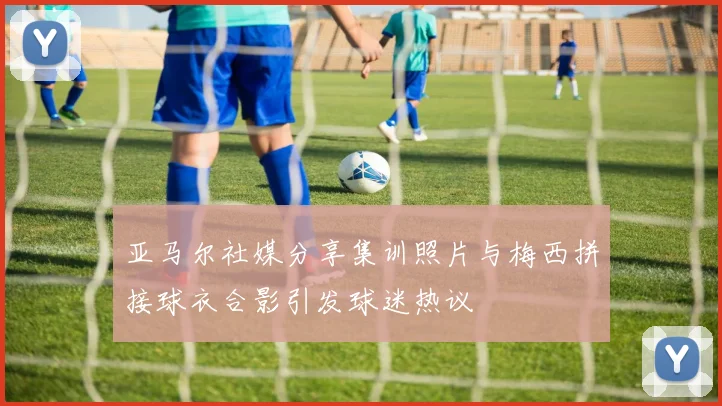 亚马尔社媒分享集训照片与梅西拼接球衣合影引发球迷热议