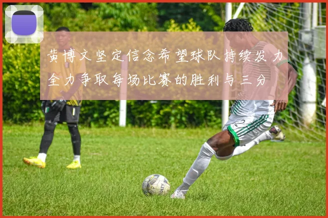 黄博文坚定信念希望球队持续发力全力争取每场比赛的胜利与三分