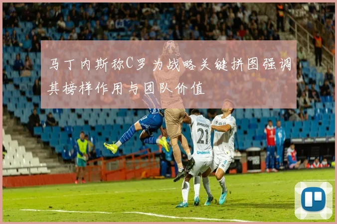 马丁内斯称C罗为战略关键拼图强调其榜样作用与团队价值
