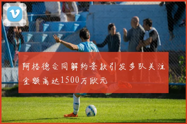 阿格德合同解约条款引发多队关注金额高达1500万欧元