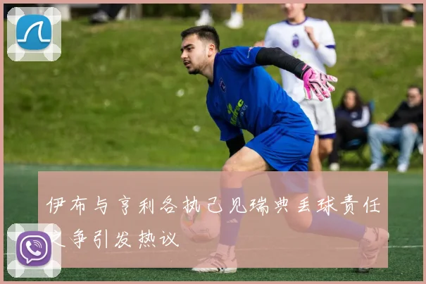 伊布与亨利各执己见瑞典丢球责任之争引发热议