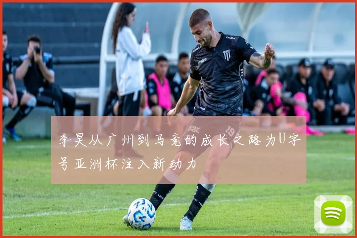 李昊从广州到马竞的成长之路为U字号亚洲杯注入新动力