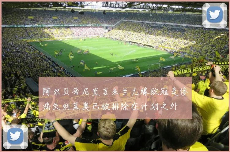 阿尔贝蒂尼直言米兰无缘欧冠是惨痛失利莱奥已被排除在计划之外