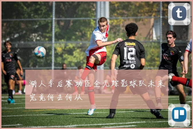 湖人季后赛功臣全无踪影球队未来究竟何去何从