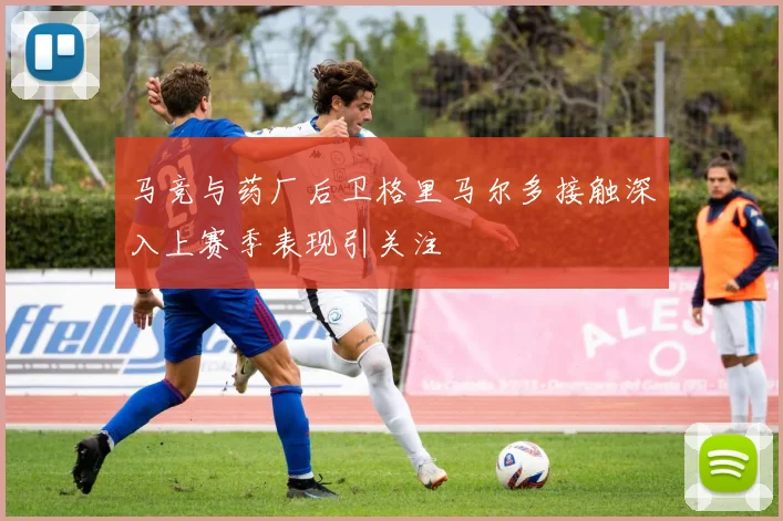 马竞与药厂后卫格里马尔多接触深入上赛季表现引关注