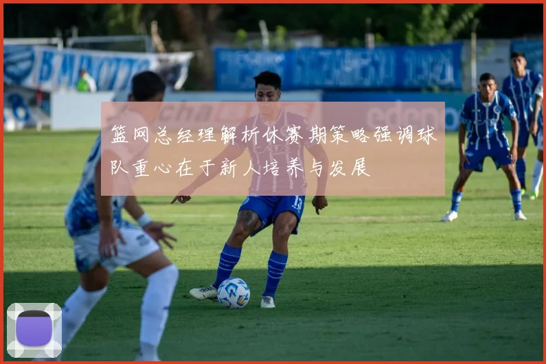 篮网总经理解析休赛期策略强调球队重心在于新人培养与发展