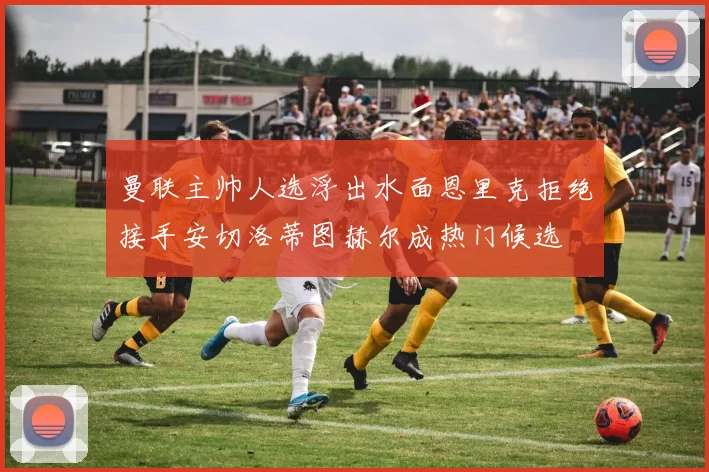 曼联主帅人选浮出水面恩里克拒绝接手安切洛蒂图赫尔成热门候选