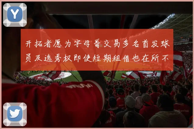 开拓者愿为字母哥交易多名首发球员及选秀权即使短期租借也在所不惜