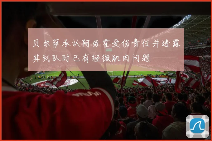 贝尔萨承认阿劳霍受伤责任并透露其到队时已有轻微肌肉问题