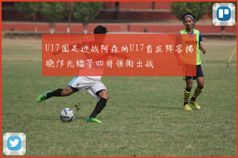 U17国足迎战阿森纳U17首发阵容揭晓邝兆镭等四将领衔出战