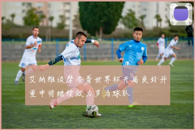 艾纳维谈摩洛哥世界杯开局良好并重申将继续效力罗马球队