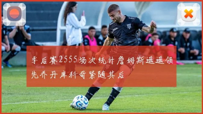 季后赛2555场次统计詹姆斯遥遥领先乔丹库科奇紧随其后