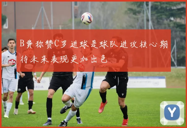 B费称赞C罗进球是球队进攻核心期待未来表现更加出色