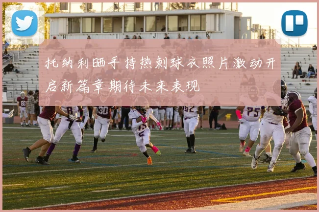 托纳利晒手持热刺球衣照片激动开启新篇章期待未来表现
